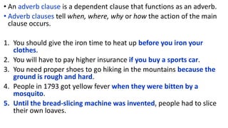 • An adverb clause is a dependent clause that functions as an adverb.
• Adverb clauses tell when, where, why or how the action of the main
clause occurs.
1. You should give the iron time to heat up before you iron your
clothes.
2. You will have to pay higher insurance if you buy a sports car.
3. You need proper shoes to go hiking in the mountains because the
ground is rough and hard.
4. People in 1793 got yellow fever when they were bitten by a
mosquito.
5. Until the bread-slicing machine was invented, people had to slice
their own loaves.
 