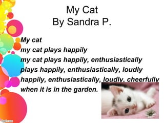My Cat
By Sandra P.
My cat
my cat plays happily
my cat plays happily, enthusiastically
plays happily, enthusiastically, loudly
happily, enthusiastically, loudly, cheerfully
when it is in the garden.
 