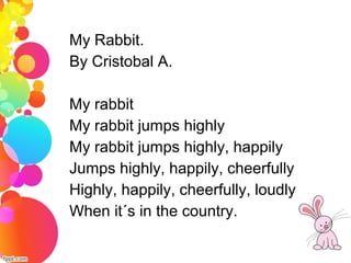 My Rabbit.
By Cristobal A.
My rabbit
My rabbit jumps highly
My rabbit jumps highly, happily
Jumps highly, happily, cheerfully
Highly, happily, cheerfully, loudly
When it´s in the country.
 