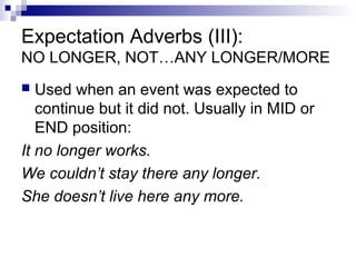 Expectation Adverbs (III):
NO LONGER, NOT…ANY LONGER/MORE
 Used when an event was expected to
continue but it did not. Usually in MID or
END position:
It no longer works.
We couldn’t stay there any longer.
She doesn’t live here any more.
 