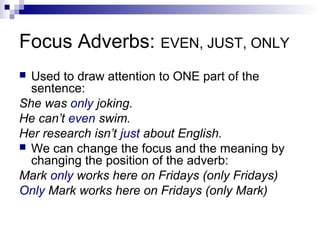 Focus Adverbs: EVEN, JUST, ONLY
 Used to draw attention to ONE part of the
sentence:
She was only joking.
He can’t even swim.
Her research isn’t just about English.
 We can change the focus and the meaning by
changing the position of the adverb:
Mark only works here on Fridays (only Fridays)
Only Mark works here on Fridays (only Mark)
 
