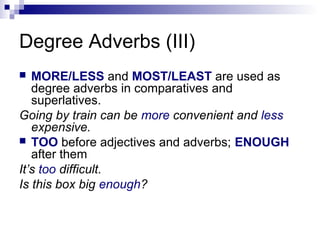Degree Adverbs (III)
 MORE/LESS and MOST/LEAST are used as
degree adverbs in comparatives and
superlatives.
Going by train can be more convenient and less
expensive.
 TOO before adjectives and adverbs; ENOUGH
after them
It’s too difficult.
Is this box big enough?
 