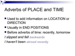 Adverbs of PLACE and TIME
 Used to add information on LOCATION or
DIRECTION
 Usually in END POSITIONS
 Before adverbs of time: recently, tomorrow
I slipped and fell backwards
I haven’t been abroad recently
 