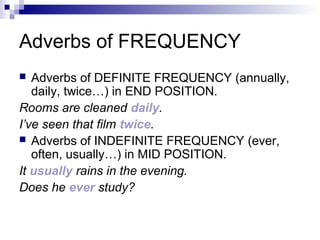 Adverbs of FREQUENCY
 Adverbs of DEFINITE FREQUENCY (annually,
daily, twice…) in END POSITION.
Rooms are cleaned daily.
I’ve seen that film twice.
 Adverbs of INDEFINITE FREQUENCY (ever,
often, usually…) in MID POSITION.
It usually rains in the evening.
Does he ever study?
 