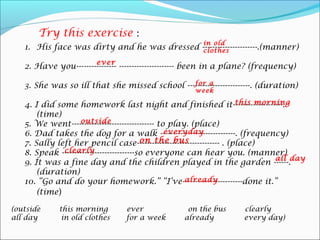 1. His face was dirty and he was dressed ----------------------.(manner)
2. Have you---------------- ---------------------- been in a plane? (frequency)
3. She was so ill that she missed school -------------------------. (duration)
4. I did some homework last night and finished it--------------------.
(time)
5. We went--------------------------------- to play. (place)
6. Dad takes the dog for a walk ------------------------------. (frequency)
7. Sally left her pencil case--------------------------------- . (place)
8. Speak -----------------------------so everyone can hear you. (manner)
9. It was a fine day and the children played in the garden ------.
(duration)
10. “Go and do your homework.” “I’ve------------------------done it.”
(time)
(outside this morning ever on the bus clearly
all day in old clothes for a week already every day)
Try this exercise :
in old
clothes
ever
for a
week
this morning
outside
everyday
on the bus
clearly
all day
already
 