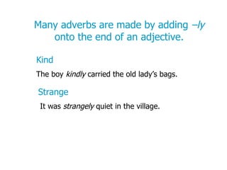 Many adverbs are made by adding  –ly  onto the end of an adjective. Kind The boy  kindly  carried the old lady’s bags. Strange It was  strangely  quiet in the village. 