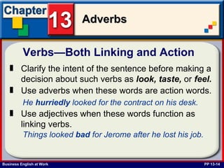 Verbs—Both Linking and Action  PP 13-14 Clarify the intent of the sentence before making a decision about such verbs as  look,   taste,  or  feel. Use adverbs when these words are action words.   He  hurriedly  looked for the contract on his desk.   Use adjectives when these words function as linking verbs.   Things looked  bad  for Jerome after he lost his job.   