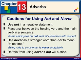 Cautions for Using  Not  and  Never   PP 13-21 Use  not  in a negative statement. Place  not  between the helping verb and the main verb in a sentence.   Some employees do  not  treat all customers with respect.   Use  never  as a stronger word than  not  to mean  “at no time.” Being rude to a customer is  never  acceptable.   Refrain from using  never  if  not  will suffice.   