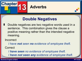 Double Negatives  PP 13-23a Double negatives are two negative words used in a sentence.  This combination gives the clause a positive meaning rather than the intended negative meaning.   I have  not  seen  no  evidence of employee theft.   Incorrect I  have   seen  no evidence of employee theft. I  have   not   seen   any  evidence of employee theft.   Correct 