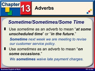 Sometime/Sometimes/Some Time   PP 13-30a Use  sometime  as an adverb to mean “ at some unscheduled time ” or “ in the future .” Sometime  next week we are meeting to revise our customer service policy.   Use  sometimes  as an adverb to mean “ on some occasions .” We  sometimes  waive late payment charges. 