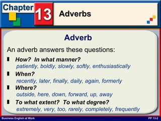 Adverb  PP 13-2 An adverb answers these questions:   How?  In what manner?   patiently, boldly, slowly, softly, enthusiastically   When?   recently, later, finally, daily, again, formerly   Where?   outside, here, down, forward, up, away   To what extent?  To what degree?   extremely, very, too, rarely, completely, frequently   