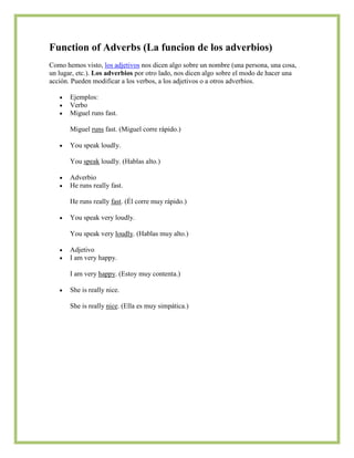 Function of Adverbs (La funcion de los adverbios)
Como hemos visto, los adjetivos nos dicen algo sobre un nombre (una persona, una cosa,
un lugar, etc.). Los adverbios por otro lado, nos dicen algo sobre el modo de hacer una
acción. Pueden modificar a los verbos, a los adjetivos o a otros adverbios.

       Ejemplos:
       Verbo
       Miguel runs fast.

       Miguel runs fast. (Miguel corre rápido.)

       You speak loudly.

       You speak loudly. (Hablas alto.)

       Adverbio
       He runs really fast.

       He runs really fast. (Él corre muy rápido.)

       You speak very loudly.

       You speak very loudly. (Hablas muy alto.)

       Adjetivo
       I am very happy.

       I am very happy. (Estoy muy contenta.)

       She is really nice.

       She is really nice. (Ella es muy simpática.)
 