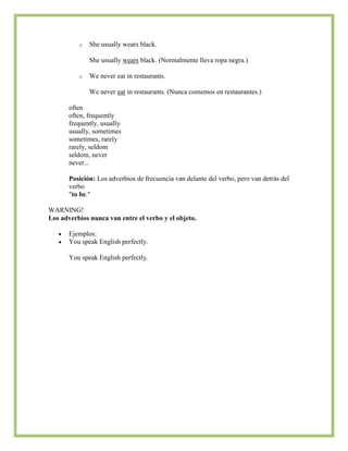 o   She usually wears black.

              She usually wears black. (Normalmente lleva ropa negra.)

          o   We never eat in restaurants.

              We never eat in restaurants. (Nunca comemos en restaurantes.)

       often
       often, frequently
       frequently, usually
       usually, sometimes
       sometimes, rarely
       rarely, seldom
       seldom, never
       never...

       Posición: Los adverbios de frecuencia van delante del verbo, pero van detrás del
       verbo
       "to be."

WARNING!
Los adverbios nunca van entre el verbo y el objeto.

       Ejemplos:
       You speak English perfectly.

       You speak English perfectly.
 