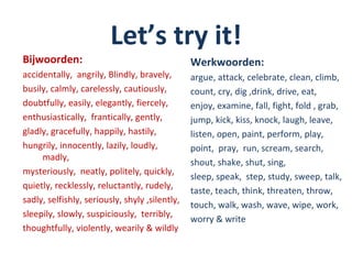 Let’s try it!
Bijwoorden:                                     Werkwoorden:
accidentally, angrily, Blindly, bravely,        argue, attack, celebrate, clean, climb,
busily, calmly, carelessly, cautiously,         count, cry, dig ,drink, drive, eat,
doubtfully, easily, elegantly, fiercely,        enjoy, examine, fall, fight, fold , grab,
enthusiastically, frantically, gently,          jump, kick, kiss, knock, laugh, leave,
gladly, gracefully, happily, hastily,           listen, open, paint, perform, play,
hungrily, innocently, lazily, loudly,           point, pray, run, scream, search,
     madly,
                                                shout, shake, shut, sing,
mysteriously, neatly, politely, quickly,
                                                sleep, speak, step, study, sweep, talk,
quietly, recklessly, reluctantly, rudely,
                                                taste, teach, think, threaten, throw,
sadly, selfishly, seriously, shyly ,silently,
                                                touch, walk, wash, wave, wipe, work,
sleepily, slowly, suspiciously, terribly,
                                                worry & write
thoughtfully, violently, wearily & wildly
 