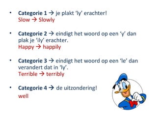 •   Categorie 1  je plakt ‘ly’ erachter!
    Slow  Slowly

•   Categorie 2  eindigt het woord op een ‘y’ dan
    plak je ‘ily’ erachter.
    Happy  happily

•   Categorie 3  eindigt het woord op een ‘le’ dan
    verandert dat in ‘ly’.
    Terrible  terribly

•   Categorie 4  de uitzondering!
    well
 
