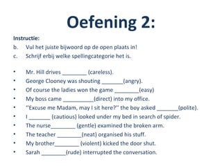 Oefening 2:
Instructie:
b. Vul het juiste bijwoord op de open plaats in!
c. Schrijf erbij welke spellingcategorie het is.

•   Mr. Hill drives ________ (careless).
•   George Clooney was shouting _______(angry).
•   Of course the ladies won the game ________(easy)
•   My boss came __________(direct) into my office.
•   ‘’Excuse me Madam, may I sit here?’’ the boy asked _______(polite).
•   I _______ (cautious) looked under my bed in search of spider.
•   The nurse________ (gentle) examined the broken arm.
•   The teacher ________(neat) organised his stuff.
•   My brother________ (violent) kicked the door shut.
•   Sarah ________(rude) interrupted the conversation.
 