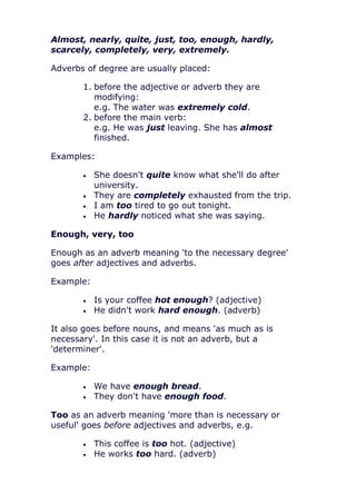 Almost, nearly, quite, just, too, enough, hardly,
scarcely, completely, very, extremely.

Adverbs of degree are usually placed:

       1. before the adjective or adverb they are
          modifying:
          e.g. The water was extremely cold.
       2. before the main verb:
          e.g. He was just leaving. She has almost
          finished.

Examples:

           She doesn't quite know what she'll do after
           university.
           They are completely exhausted from the trip.
           I am too tired to go out tonight.
           He hardly noticed what she was saying.

Enough, very, too

Enough as an adverb meaning 'to the necessary degree'
goes after adjectives and adverbs.

Example:

           Is your coffee hot enough? (adjective)
           He didn't work hard enough. (adverb)

It also goes before nouns, and means 'as much as is
necessary'. In this case it is not an adverb, but a
'determiner'.

Example:

           We have enough bread.
           They don't have enough food.

Too as an adverb meaning 'more than is necessary or
useful' goes before adjectives and adverbs, e.g.

           This coffee is too hot. (adjective)
           He works too hard. (adverb)
 