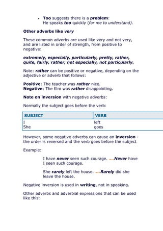 Too suggests there is a problem:
           He speaks too quickly (for me to understand).

Other adverbs like very

These common adverbs are used like very and not very,
and are listed in order of strength, from positive to
negative:

extremely, especially, particularly, pretty, rather,
quite, fairly, rather, not especially, not particularly.

Note: rather can be positive or negative, depending on the
adjective or adverb that follows:

Positive: The teacher was rather nice.
Negative: The film was rather disappointing.

Note on inversion with negative adverbs:

Normally the subject goes before the verb:

SUBJECT                                 VERB
I                                       left
She                                     goes

However, some negative adverbs can cause an inversion -
the order is reversed and the verb goes before the subject

Example:

           I have never seen such courage.      Never have
           I seen such courage.

           She rarely left the house.     Rarely did she
           leave the house.

Negative inversion is used in writing, not in speaking.

Other adverbs and adverbial expressions that can be used
like this:
 