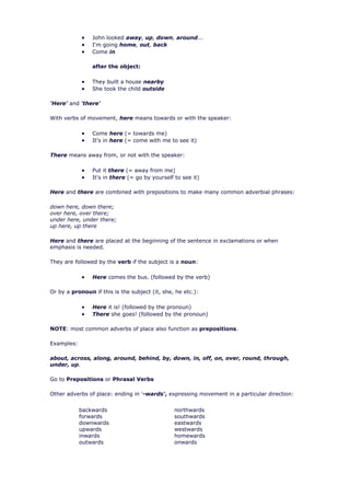 John looked away, up, down, around...
                I'm going home, out, back
                Come in

                after the object:

                They built a house nearby
                She took the child outside

'Here' and 'there'

With verbs of movement, here means towards or with the speaker:

                Come here (= towards me)
                It's in here (= come with me to see it)

There means away from, or not with the speaker:

                Put it there (= away from me)
                It's in there (= go by yourself to see it)

Here and there are combined with prepositions to make many common adverbial phrases:

down here, down there;
over here, over there;
under here, under there;
up here, up there

Here and there are placed at the beginning of the sentence in exclamations or when
emphasis is needed.

They are followed by the verb if the subject is a noun:

                Here comes the bus. (followed by the verb)

Or by a pronoun if this is the subject (it, she, he etc.):

                Here it is! (followed by the pronoun)
                There she goes! (followed by the pronoun)

NOTE: most common adverbs of place also function as prepositions.

Examples:

about, across, along, around, behind, by, down, in, off, on, over, round, through,
under, up.

Go to Prepositions or Phrasal Verbs

Other adverbs of place: ending in '-wards', expressing movement in a particular direction:


            backwards                           northwards
            forwards                            southwards
            downwards                           eastwards
            upwards                             westwards
            inwards                             homewards
            outwards                            onwards
 