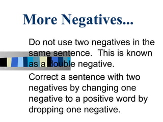 More Negatives...
Do not use two negatives in the
same sentence. This is known
as a double negative.
Correct a sentence with two
negatives by changing one
negative to a positive word by
dropping one negative.
 