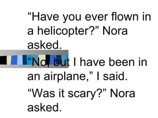 “Have you ever flown in
a helicopter?” Nora
asked.
“No, but I have been in
an airplane,” I said.
“Was it scary?” Nora
asked.
 