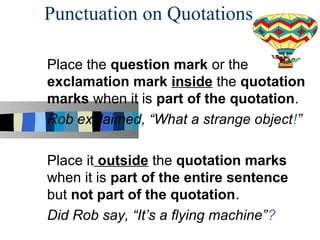 Punctuation on Quotations

Place the question mark or the
exclamation mark inside the quotation
marks when it is part of the quotation.
Rob exclaimed, “What a strange object!”

Place it outside the quotation marks
when it is part of the entire sentence
but not part of the quotation.
Did Rob say, “It’s a flying machine”?
 