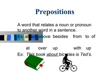 Prepositions
A word that relates a noun or pronoun
to another word in a sentence.
Ex: about above besides from to of

    at    over up           with up
Ex: This book about bicycles is Ted’s.
 
