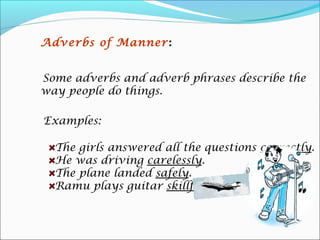 Adverbs of Manner :


Some adverbs and adverb phrases describe the
way people do things.

Examples:

  The girls answered all the questions correctly.
  He was driving carelessly.
  The plane landed safely.
  Ramu plays guitar skillfully.
 