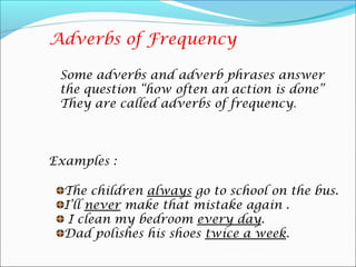 Adverbs of Frequency

 Some adverbs and adverb phrases answer
 the question “how often an action is done”
 They are called adverbs of frequency.



Examples :

  The children always go to school on the bus.
  I’ll never make that mistake again .
   I clean my bedroom every day.
  Dad polishes his shoes twice a week.
 