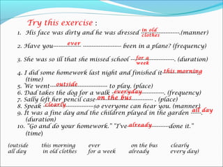 Try this exercise :
                                                       in old
   1. His face was dirty and he was dressed ----------------------.(manner)
                                             clothes
                        ever
   2. Have you---------------- ---------------------- been in a plane? (frequency)

                                               for a
   3. She was so ill that she missed school -------------------------. (duration)
                                                     week
                                                                      this morning
   4. I did some homework last night and finished it--------------------.
       (time)
                    outside
   5. We went--------------------------------- to play. (place)
                                                 everyday
   6. Dad takes the dog for a walk ------------------------------. (frequency)
                                          on the bus
   7. Sally left her pencil case--------------------------------- . (place)
              clearly
   8. Speak -----------------------------so everyone can hear you. (manner)
                                                                               all day
   9. It was a fine day and the children played in the garden ------.
       (duration)
                                                      already
   10. “Go and do your homework.” “I’ve------------------------done it.”
       (time)

(outside     this morning        ever              on the bus       clearly
all day       in old clothes     for a week       already           every day)
 