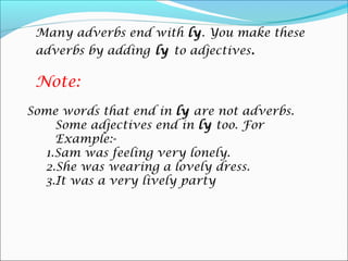 Many adverbs end with ly. You make these
                         ly
 adverbs by adding ly to adjectives.

 Note:
Some words that end in ly are not adverbs.
    Some adjectives end in ly too. For
    Example:-
  1.Sam was feeling very lonely.
  2.She was wearing a lovely dress.
  3.It was a very lively party
 