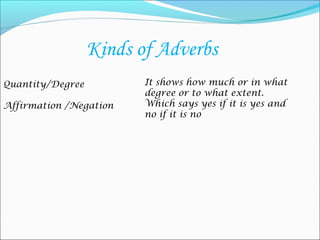 Kinds of Adverbs
Quantity/Degree          It shows how much or in what
                         degree or to what extent.
Affirmation /Negation    Which says yes if it is yes and
                         no if it is no
 