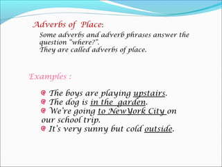 Adverbs of Place:
  Some adverbs and adverb phrases answer the
  question “where?”.
  They are called adverbs of place.



Examples :

    The boys are playing upstairs.
    The dog is in the garden.
    We’re going to NewYork City on
  our school trip.
    It’s very sunny but cold outside.
 