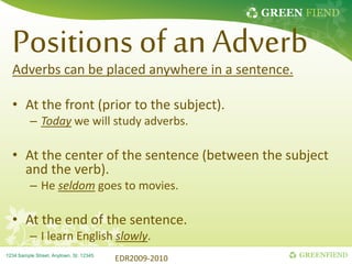 GREEN FIEND
GREENFIEND
1234 Sample Street, Anytown, St. 12345
Positions of an Adverb
Adverbs can be placed anywhere in a sentence.
• At the front (prior to the subject).
– Today we will study adverbs.
• At the center of the sentence (between the subject
and the verb).
– He seldom goes to movies.
• At the end of the sentence.
– I learn English slowly.
EDR2009-2010
 