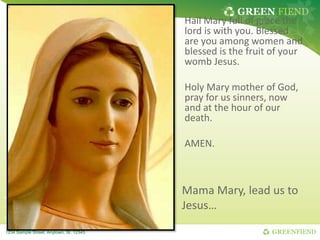 GREEN FIEND
GREENFIEND
1234 Sample Street, Anytown, St. 12345
Hail Mary full of grace the
lord is with you. Blessed
are you among women and
blessed is the fruit of your
womb Jesus.
Holy Mary mother of God,
pray for us sinners, now
and at the hour of our
death.
AMEN.
Mama Mary, lead us to
Jesus…
 