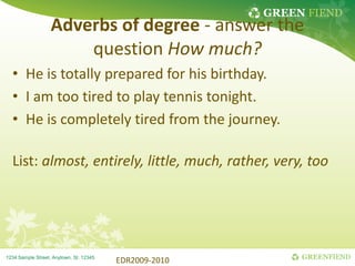 GREEN FIEND
GREENFIEND
1234 Sample Street, Anytown, St. 12345
Adverbs of degree - answer the
question How much?
• He is totally prepared for his birthday.
• I am too tired to play tennis tonight.
• He is completely tired from the journey.
List: almost, entirely, little, much, rather, very, too
EDR2009-2010
 