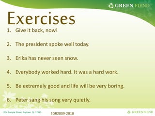 GREEN FIEND
GREENFIEND
1234 Sample Street, Anytown, St. 12345
Exercises
1. Give it back, now!
2. The president spoke well today.
3. Erika has never seen snow.
4. Everybody worked hard. It was a hard work.
5. Be extremely good and life will be very boring.
6. Peter sang his song very quietly.
EDR2009-2010
 