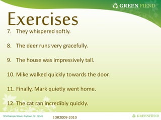GREEN FIEND
GREENFIEND
1234 Sample Street, Anytown, St. 12345
Exercises
7. They whispered softly.
8. The deer runs very gracefully.
9. The house was impressively tall.
10. Mike walked quickly towards the door.
11. Finally, Mark quietly went home.
12. The cat ran incredibly quickly.
EDR2009-2010
 