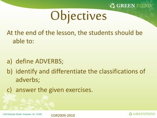 GREEN FIEND
GREENFIEND
1234 Sample Street, Anytown, St. 12345
Objectives
At the end of the lesson, the students should be
able to:
a) define ADVERBS;
b) identify and differentiate the classifications of
adverbs;
c) answer the given exercises.
EDR2009-2010
 
