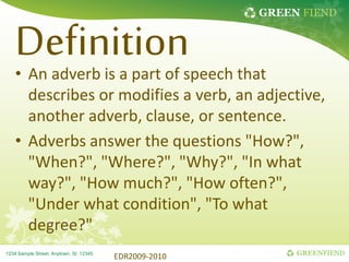 GREEN FIEND
GREENFIEND
1234 Sample Street, Anytown, St. 12345
Definition
• An adverb is a part of speech that
describes or modifies a verb, an adjective,
another adverb, clause, or sentence.
• Adverbs answer the questions "How?",
"When?", "Where?", "Why?", "In what
way?", "How much?", "How often?",
"Under what condition", "To what
degree?"
EDR2009-2010
 