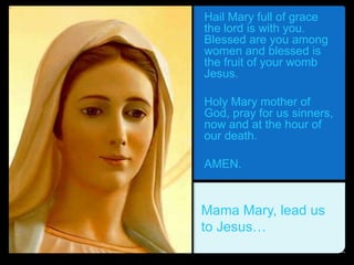 Hail Mary full of grace
the lord is with you.
Blessed are you among
women and blessed is
the fruit of your womb
Jesus.
Holy Mary mother of
God, pray for us sinners,
now and at the hour of
our death.
AMEN.
Mama Mary, lead us
to Jesus…
 
