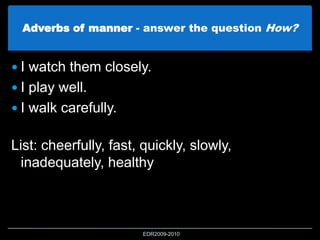 Adverbs of manner - answer the question How?
 I watch them closely.
 I play well.
 I walk carefully.
List: cheerfully, fast, quickly, slowly,
inadequately, healthy
EDR2009-2010
 