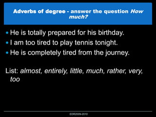 Adverbs of degree - answer the question How
much?
 He is totally prepared for his birthday.
 I am too tired to play tennis tonight.
 He is completely tired from the journey.
List: almost, entirely, little, much, rather, very,
too
EDR2009-2010
 