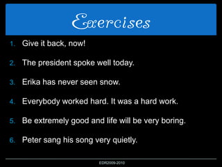 Exercises
1. Give it back, now!
2. The president spoke well today.
3. Erika has never seen snow.
4. Everybody worked hard. It was a hard work.
5. Be extremely good and life will be very boring.
6. Peter sang his song very quietly.
EDR2009-2010
 