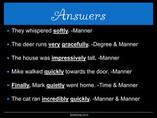 Answers
 They whispered softly. -Manner
 The deer runs very gracefully. -Degree & Manner
 The house was impressively tall. -Manner
 Mike walked quickly towards the door. -Manner
 Finally, Mark quietly went home. -Time & Manner
 The cat ran incredibly quickly. -Manner & Manner
EDR2009-2010
 