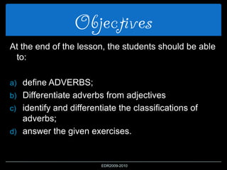 Objectives
At the end of the lesson, the students should be able
to:
a) define ADVERBS;
b) Differentiate adverbs from adjectives
c) identify and differentiate the classifications of
adverbs;
d) answer the given exercises.
EDR2009-2010
 