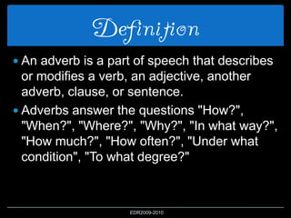 Definition
 An adverb is a part of speech that describes
or modifies a verb, an adjective, another
adverb, clause, or sentence.
 Adverbs answer the questions "How?",
"When?", "Where?", "Why?", "In what way?",
"How much?", "How often?", "Under what
condition", "To what degree?"
EDR2009-2010
 
