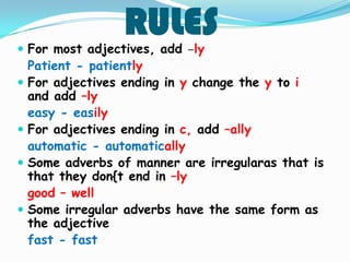 RULES For most adjectives, add –ly
Patient - patiently
For adjectives ending in y change the y to i
and add –ly
easy - easily
For adjectives ending in c, add –ally
automatic - automatically
Some adverbs of manner are irregularas that is
that they don{t end in –ly
good – well
Some irregular adverbs have the same form as
the adjective
fast - fast