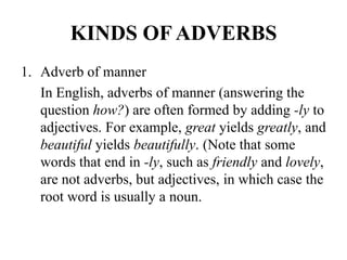 KINDS OF ADVERBS
1. Adverb of manner
In English, adverbs of manner (answering the
question how?) are often formed by adding -ly to
adjectives. For example, great yields greatly, and
beautiful yields beautifully. (Note that some
words that end in -ly, such as friendly and lovely,
are not adverbs, but adjectives, in which case the
root word is usually a noun.

 