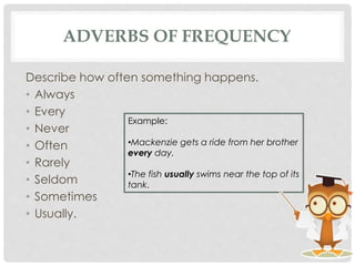 ADVERBS OF FREQUENCY
Describe how often something happens.
• Always
• Every
• Never
• Often
• Rarely
• Seldom
• Sometimes
• Usually.
Example:
•Mackenzie gets a ride from her brother
every day.
•The fish usually swims near the top of its
tank.
 